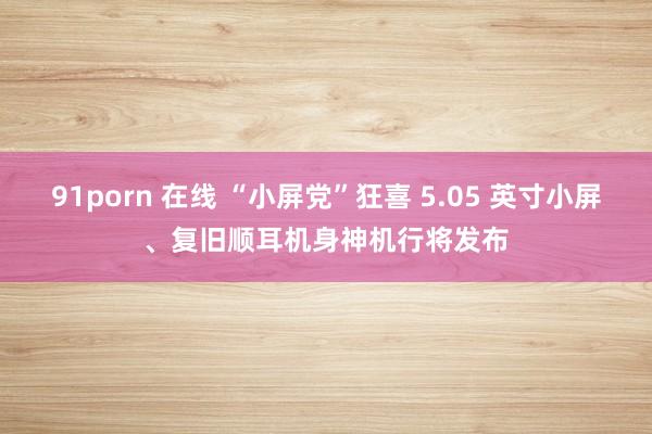 91porn 在线 “小屏党”狂喜 5.05 英寸小屏、复旧顺耳机身神机行将发布