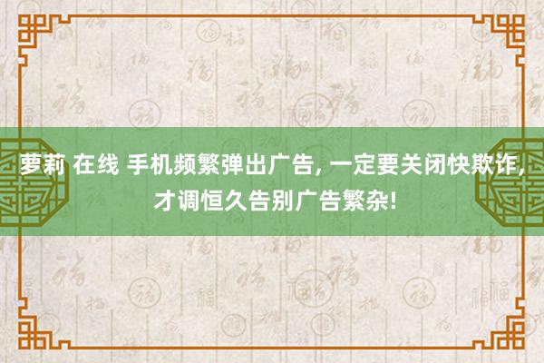 萝莉 在线 手机频繁弹出广告， 一定要关闭快欺诈， 才调恒久告别广告繁杂!