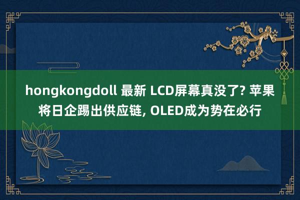 hongkongdoll 最新 LCD屏幕真没了? 苹果将日企踢出供应链， OLED成为势在必行