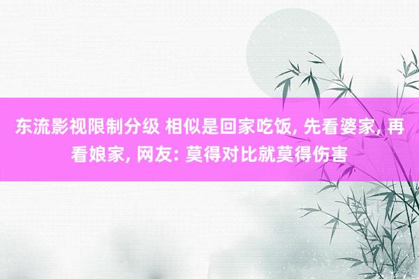 东流影视限制分级 相似是回家吃饭， 先看婆家， 再看娘家， 网友: 莫得对比就莫得伤害