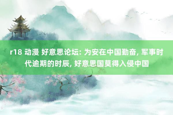 r18 动漫 好意思论坛: 为安在中国勤奋， 军事时代逾期的时辰， 好意思国莫得入侵中国