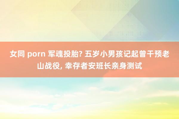 女同 porn 军魂投胎? 五岁小男孩记起曾干预老山战役， 幸存者安班长亲身测试