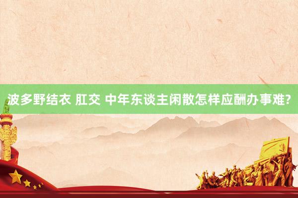 波多野结衣 肛交 中年东谈主闲散怎样应酬办事难?