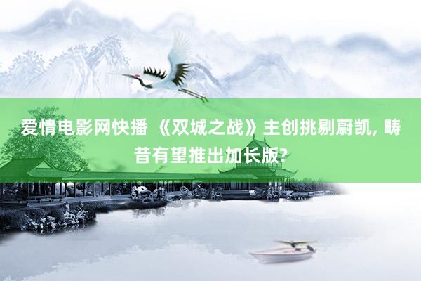 爱情电影网快播 《双城之战》主创挑剔蔚凯， 畴昔有望推出加长版?