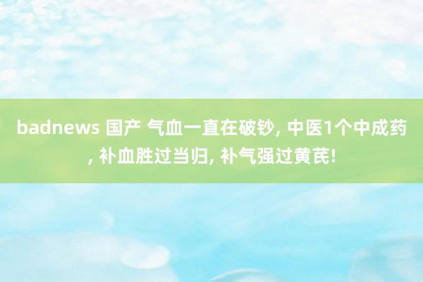 badnews 国产 气血一直在破钞， 中医1个中成药， 补血胜过当归， 补气强过黄芪!