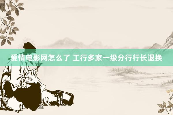 爱情电影网怎么了 工行多家一级分行行长退换