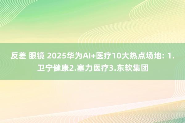 反差 眼镜 2025华为AI+医疗10大热点场地: 1.卫宁健康2.塞力医疗3.东软集团
