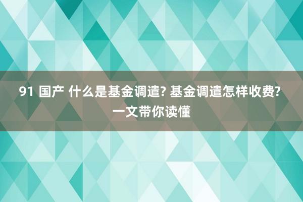 91 国产 什么是基金调遣? 基金调遣怎样收费? 一文带你读懂