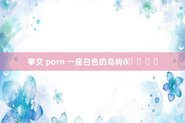 拳交 porn 一座白色的岛屿🏝️