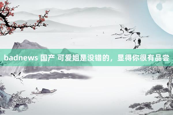 badnews 国产 可爱姐是没错的，显得你很有品尝