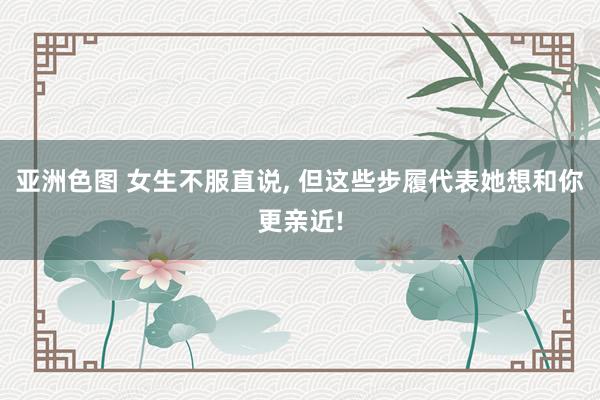 亚洲色图 女生不服直说， 但这些步履代表她想和你更亲近!