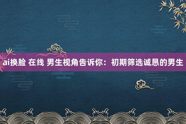 ai换脸 在线 男生视角告诉你：初期筛选诚恳的男生