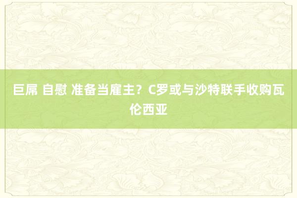 巨屌 自慰 准备当雇主?C罗或与沙特联手收购瓦伦西亚