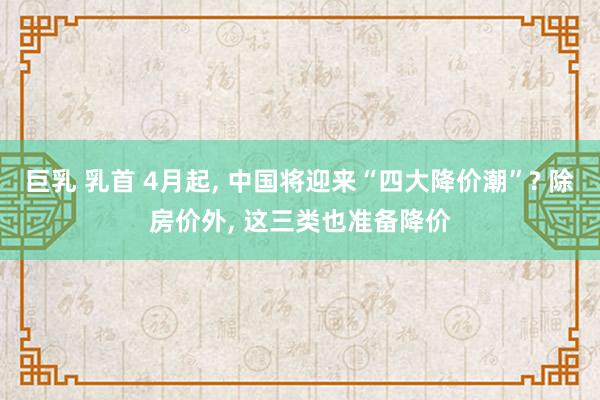 巨乳 乳首 4月起， 中国将迎来“四大降价潮”? 除房价外， 这三类也准备降价