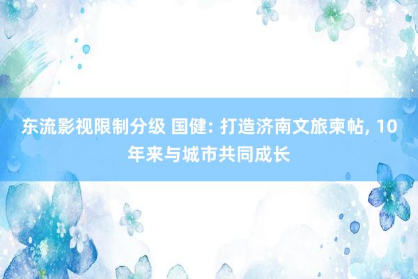 东流影视限制分级 国健: 打造济南文旅柬帖， 10年来与城市共同成长