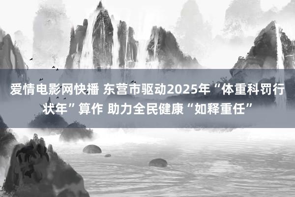 爱情电影网快播 东营市驱动2025年“体重科罚行状年”算作 助力全民健康“如释重任”
