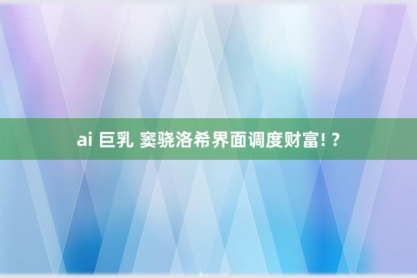 ai 巨乳 窦骁洛希界面调度财富! ?