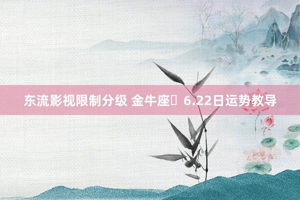东流影视限制分级 金牛座♉6.22日运势教导