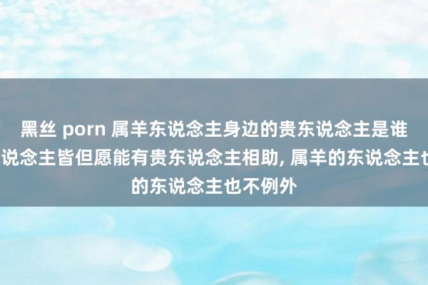 黑丝 porn 属羊东说念主身边的贵东说念主是谁， 每个东说念主皆但愿能有贵东说念主相助， 属羊的东说念主也不例外