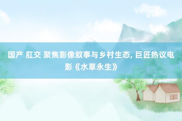 国产 肛交 聚焦影像叙事与乡村生态， 巨匠热议电影《水草永生》