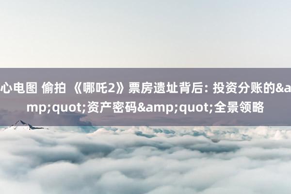 心电图 偷拍 《哪吒2》票房遗址背后: 投资分账的&quot;资产密码&quot;全景领略