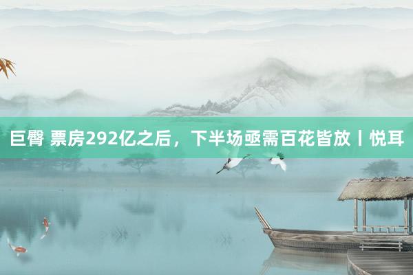 巨臀 票房292亿之后，下半场亟需百花皆放丨悦耳